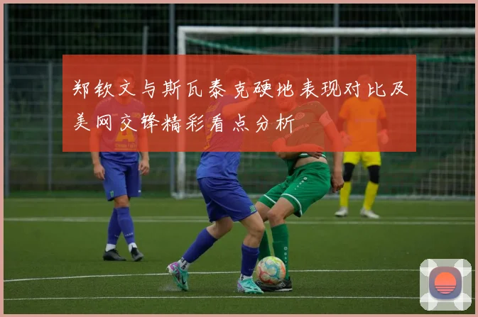 郑钦文与斯瓦泰克硬地表现对比及美网交锋精彩看点分析