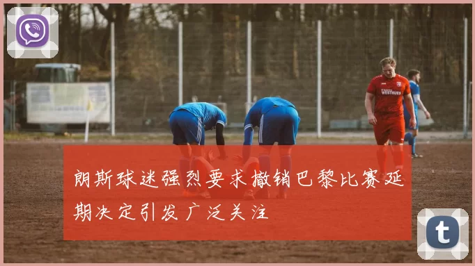 朗斯球迷强烈要求撤销巴黎比赛延期决定引发广泛关注