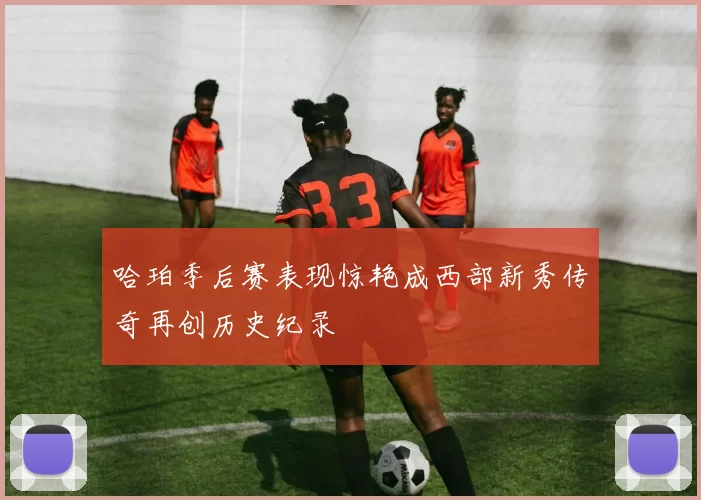 哈珀季后赛表现惊艳成西部新秀传奇再创历史纪录