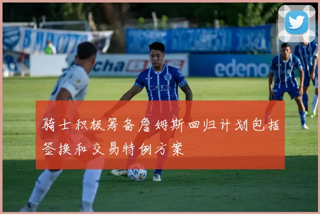 骑士积极筹备詹姆斯回归计划包括签换和交易特例方案
