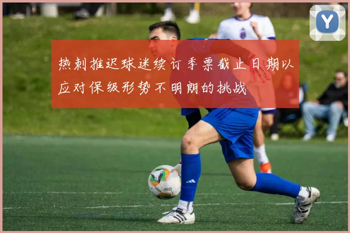 热刺推迟球迷续订季票截止日期以应对保级形势不明朗的挑战