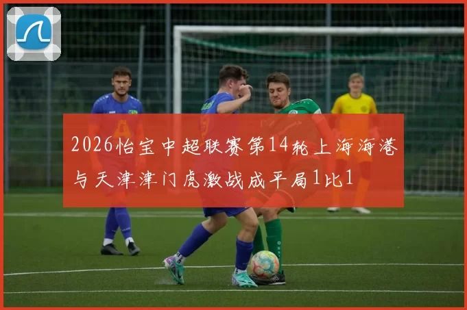 2026怡宝中超联赛第14轮上海海港与天津津门虎激战成平局1比1