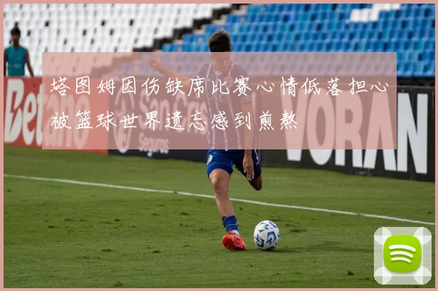 塔图姆因伤缺席比赛心情低落担心被篮球世界遗忘感到煎熬