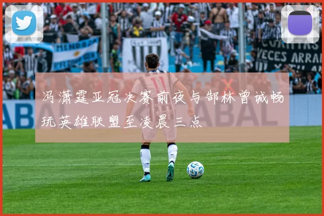 冯潇霆亚冠决赛前夜与郜林曾诚畅玩英雄联盟至凌晨三点