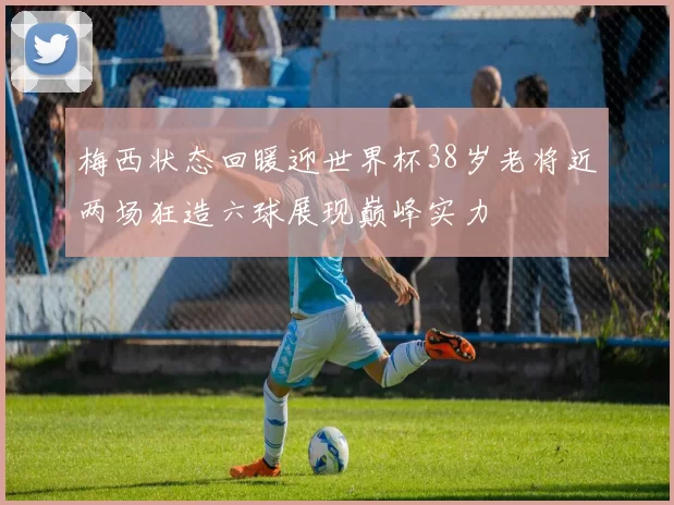梅西状态回暖迎世界杯38岁老将近两场狂造六球展现巅峰实力