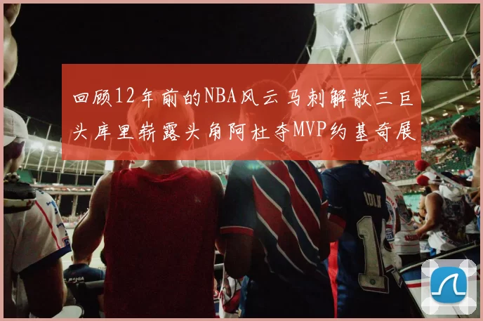 回顾12年前的NBA风云马刺解散三巨头库里崭露头角阿杜夺MVP约基奇展现天赋
