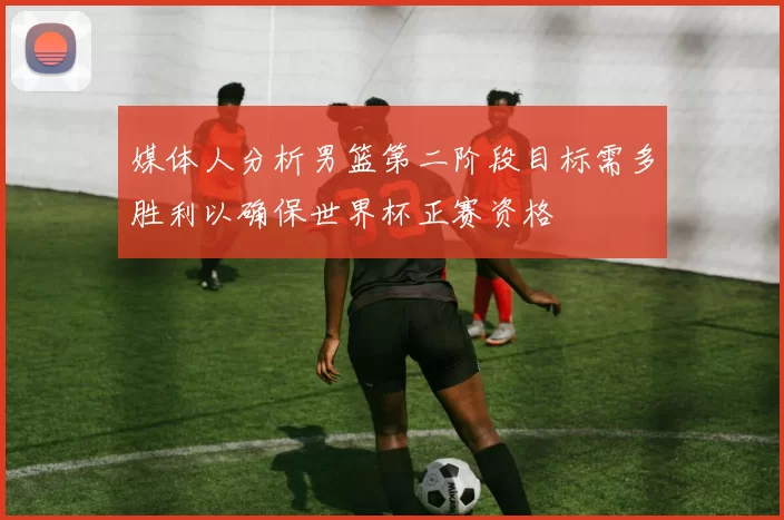 媒体人分析男篮第二阶段目标需多胜利以确保世界杯正赛资格