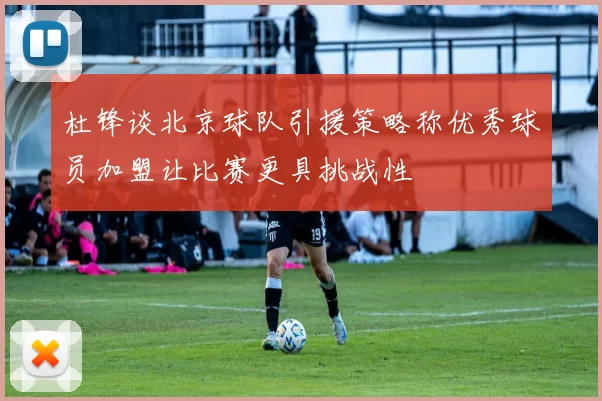 杜锋谈北京球队引援策略称优秀球员加盟让比赛更具挑战性