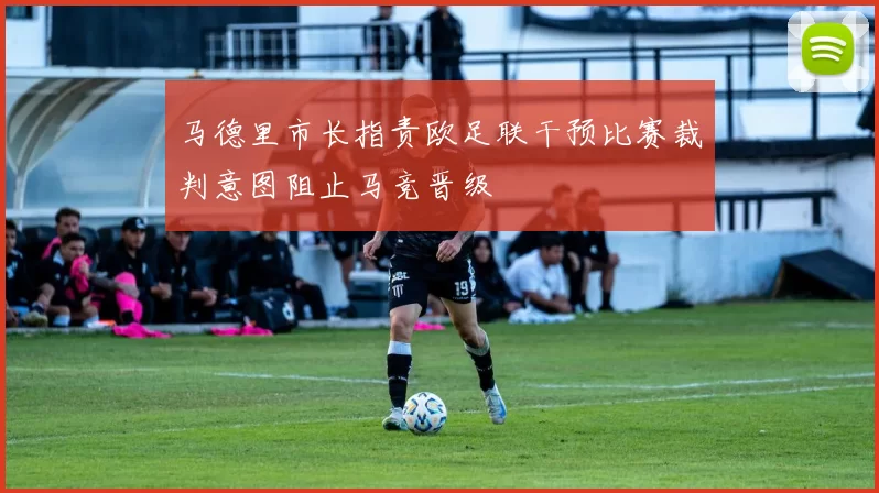 马德里市长指责欧足联干预比赛裁判意图阻止马竞晋级