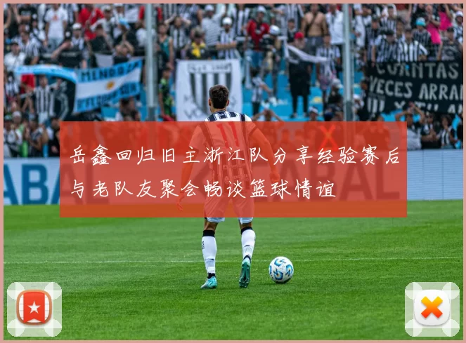 岳鑫回归旧主浙江队分享经验赛后与老队友聚会畅谈篮球情谊
