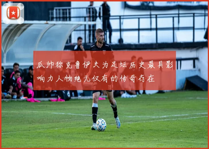 瓜帅称克鲁伊夫为足坛历史最具影响力人物绝无仅有的传奇存在