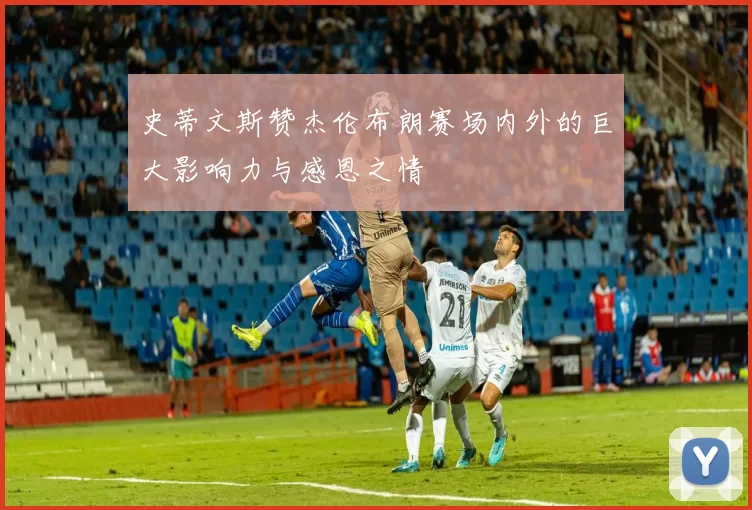 史蒂文斯赞杰伦布朗赛场内外的巨大影响力与感恩之情